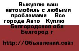 Выкуплю ваш автомобиль с любыми проблемами. - Все города Авто » Куплю   . Белгородская обл.,Белгород г.